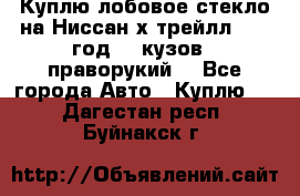 Куплю лобовое стекло на Ниссан х трейлл 2014 год 32 кузов , праворукий  - Все города Авто » Куплю   . Дагестан респ.,Буйнакск г.